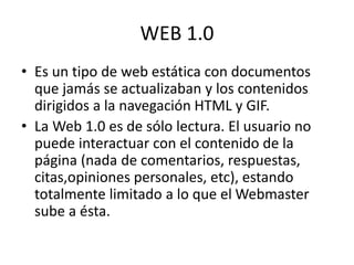 WEB 1.0
• Es un tipo de web estática con documentos
que jamás se actualizaban y los contenidos
dirigidos a la navegación HTML y GIF.
• La Web 1.0 es de sólo lectura. El usuario no
puede interactuar con el contenido de la
página (nada de comentarios, respuestas,
citas,opiniones personales, etc), estando
totalmente limitado a lo que el Webmaster
sube a ésta.
 