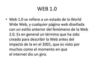 WEB 1.0
• Web 1.0 se refiere a un estado de la World
Wide Web, y cualquier página web diseñada
con un estilo anterior del fenómeno de la Web
2.0. Es en general un término que ha sido
creado para describir la Web antes del
impacto de la en el 2001, que es visto por
muchos como el momento en que
el internet dio un giro.
 