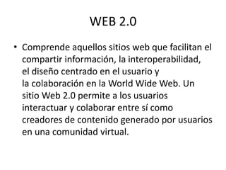 WEB 2.0
• Comprende aquellos sitios web que facilitan el
compartir información, la interoperabilidad,
el diseño centrado en el usuario y
la colaboración en la World Wide Web. Un
sitio Web 2.0 permite a los usuarios
interactuar y colaborar entre sí como
creadores de contenido generado por usuarios
en una comunidad virtual.
 