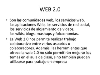 WEB 2.0
• Son las comunidades web, los servicios web,
las aplicaciones Web, los servicios de red social,
los servicios de alojamiento de videos,
las wikis, blogs, mashups y folcsonomías.
• La Web 2.0 nos permite realizar trabajo
colaborativo entre varios usuarios o
colaboradores. Además, las herramientas que
ofrece la web 2.0 no sólo permitirán mejorar los
temas en el aula de clase, sino también pueden
utilizarse para trabajo en empresa
 