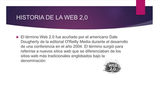 HISTORIA DE LA WEB 2,0
 El término Web 2.0 fue acuñado por el americano Dale
Dougherty de la editorial O'Reilly Media durante el desarrollo
de una conferencia en el año 2004. El término surgió para
referirse a nuevos sitios web que se diferenciaban de los
sitios web más tradicionales englobados bajo la
denominación
 