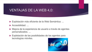 VENTAJAS DE LA WEB 4,0:
 Explotación más eficiente de la Web Semántica: ...
 Accesibilidad: ...
 Mejora de la experiencia de usuario a través de agentes
personalizados. ...
 Explotación de las posibilidades de los agentes para
tecnologías móviles.
 