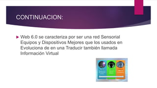 CONTINUACION:
 Web 6.0 se caracteriza por ser una red Sensorial
Equipos y Dispositivos Mejores que los usados en
Evoluciona de en una Traducir también llamada
Información Virtual
 