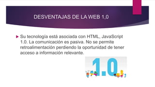 DESVENTAJAS DE LA WEB 1,0
 Su tecnología está asociada con HTML, JavaScript
1.0. La comunicación es pasiva. No se permite
retroalimentación perdiendo la oportunidad de tener
acceso a información relevante.
 