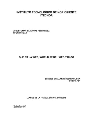 INSTITUTO TECNOLOGICO DE NOR ORIENTE
ITECNOR
DUBLEYOMAR SANDOVAL HERNANDEZ
INFORMATICA II
QUE ES LA WEB, WORLD, WIDE, WEB Y BLOG
LINARES ORELLANA EVELYN YULISSA
5TO PIA “B”
LLANOS DE LA FRAGUA ZACAPA 04/02/2015
¿Qué eslaweb?
 