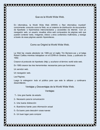 Que es la World Wide Web.
En informática, la World Wide Web (WWW) o Red informática mundial1
comúnmente conocida como la Web, es un sistema de distribución de documentos
de hipertexto o hipermedias interconectados y accesibles vía Internet. Con un
navegador web, un usuario visualiza sitios web compuestos de páginas web que
pueden contener texto, imágenes, vídeos u otros contenidos multimedia, y navega
a través de esas páginas usando hiperenlaces.
Como se Originó la World Wide Web.
La Web fue creada alrededor de 1989 por el inglés Tim Berners-Lee y el belga
Robert Cailliau mientras trabajaban en el CERN en Ginebra, Suiza, y publicado en
1992.
Crearon el protocolo de hipertexto (http) y acuñaron el término world wide web.
En 1990 crearon las tres herramientas necesarias para que funcionara:
Un servidor web.
Un navegador web.
Las Páginas.
Luego lo entregaron todo al público para que este lo utilizara y continuara
desarrollando.
Ventajas y Desventajas de la World Wide Web.
Ventajas:
1.- Una gran fuente de estudio
2.- Necesario para la comunicación
3.- Una buena distracción
4.- Buenísima fuente para información actual
5.- Es bueno para descubrir cosas nuevas
6.- Un buen lugar para comprar
 