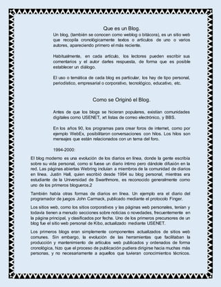 Que es un Blog.
Un blog, (también se conocen como weblog o bitácora), es un sitio web
que recopila cronológicamente textos o artículos de uno o varios
autores, apareciendo primero el más reciente.
Habitualmente, en cada artículo, los lectores pueden escribir sus
comentarios y el autor darles respuesta, de forma que es posible
establecer un diálogo.
El uso o temática de cada blog es particular, los hay de tipo personal,
periodístico, empresarial o corporativo, tecnológico, educativo, etc.
Como se Originó el Blog.
Antes de que los blogs se hicieran populares, existían comunidades
digitales como USENET, xrt listas de correo electrónico, y BBS.
En los años 90, los programas para crear foros de internet, como por
ejemplo WebEx, posibilitaron conversaciones con hilos. Los hilos son
mensajes que están relacionados con un tema del foro.
1994-2000:
El blog moderno es una evolución de los diarios en línea, donde la gente escribía
sobre su vida personal, como si fuese un diario íntimo pero dándole difusión en la
red. Las páginas abiertas Webring incluían a miembros de la comunidad de diarios
en línea. Justin Hall, quien escribió desde 1994 su blog personal, mientras era
estudiante de la Universidad de Swarthmore, es reconocido generalmente como
uno de los primeros blogueros.2
También había otras formas de diarios en línea. Un ejemplo era el diario del
programador de juegos John Carmack, publicado mediante el protocolo Finger.
Los sitios web, como los sitios corporativos y las páginas web personales, tenían y
todavía tienen a menudo secciones sobre noticias o novedades, frecuentemente en
la página principal, y clasificados por fecha. Uno de los primeros precursores de un
blog fue el sitio web personal de Kibo, actualizado mediante USENET.
Los primeros blogs eran simplemente componentes actualizados de sitios web
comunes. Sin embargo, la evolución de las herramientas que facilitaban la
producción y mantenimiento de artículos web publicados y ordenados de forma
cronológica, hizo que el proceso de publicación pudiera dirigirse hacia muchas más
personas, y no necesariamente a aquellos que tuvieran conocimientos técnicos.
 