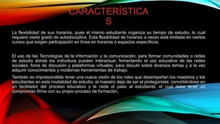 CARACTERÍSTICA
S
La flexibilidad de sus horarios, pues el mismo estudiante organiza su tiempo de estudio, lo cual
requiere cierto grado de autodisciplina. Esta flexibilidad de horarios a veces está limitada en ciertos
cursos que exigen participación en línea en horarios o espacios específicos.
El uso de las Tecnologías de la información y la comunicación, para formar comunidades o redes
de estudio donde los individuos pueden interactuar, fomentando el uso educativo de las redes
sociales, foros de discusión y plataformas virtuales, para discutir sobre diversos temas y a la vez
adquirir conocimientos y modernas herramientas de trabajo.
También es imprescindible tener una nueva visión de los roles que desempeñan los maestros y los
estudiantes en esta modalidad de estudio, el maestro deja de ser el protagonista, convirtiéndose en
un facilitador del proceso educativo y le cede el paso al estudiante, el cual debe tener un
compromiso firme con su propio proceso de formación.
 