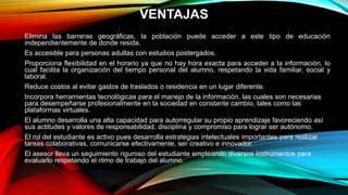VENTAJAS
Elimina las barreras geográficas, la población puede acceder a este tipo de educación
independientemente de donde resida.
Es accesible para personas adultas con estudios postergados.
Proporciona flexibilidad en el horario ya que no hay hora exacta para acceder a la información, lo
cual facilita la organización del tiempo personal del alumno, respetando la vida familiar, social y
laboral.
Reduce costos al evitar gastos de traslados o residencia en un lugar diferente.
Incorpora herramientas tecnológicas para el manejo de la información, las cuales son necesarias
para desempeñarse profesionalmente en la sociedad en constante cambio, tales como las
plataformas virtuales.
El alumno desarrolla una alta capacidad para autorregular su propio aprendizaje favoreciendo así
sus actitudes y valores de responsabilidad, disciplina y compromiso para lograr ser autónomo.
El rol del estudiante es activo pues desarrolla estrategias intelectuales importantes para realizar
tareas colaborativas, comunicarse efectivamente, ser creativo e innovador.
El asesor lleva un seguimiento riguroso del estudiante empleando diversos instrumentos para
evaluarlo respetando el ritmo de trabajo del alumno.
 