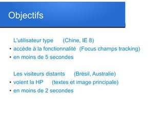 Objectifs
L'utilisateur type

(Chine, IE 8)

●

accède à la fonctionnalité (Focus champs tracking)

●

en moins de 5 secondes
Les visiteurs distants

●

voient la HP

●

en moins de 2 secondes

(Brésil, Australie)

(textes et image principale)

 