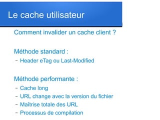 Le cache utilisateur
Comment invalider un cache client ?
Méthode standard :
–

Header eTag ou Last-Modified

Méthode performante :
–
–
–
–

Cache long
URL change avec la version du fichier
Maîtrise totale des URL
Processus de compilation

 