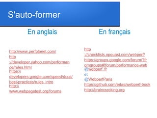 S'auto-former
En anglais
l

l

l

l

http://www.perfplanet.com/
http
://developer.yahoo.com/performan
ce/rules.html
https://
developers.google.com/speed/docs/
best-practices/rules_intro
http://
www.webpagetest.org/forums

En français
l

l

l

l

l

l

l

http
://checklists.opquast.com/webperf/
https://groups.google.com/forum/?fr
omgroups#!forum/performance-web
@webperf_fr
et
@WebperfParis
https://github.com/edas/webperf-book
http://braincracking.org

 