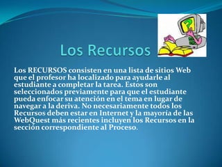 Los Recursos Los RECURSOS consisten en una lista de sitios Web que el profesor ha localizado para ayudarle al estudiante a completar la tarea. Estos son seleccionados previamente para que el estudiante pueda enfocar su atención en el tema en lugar de navegar a la deriva. No necesariamente todos los Recursos deben estar en Internet y la mayoría de las WebQuest más recientes incluyen los Recursos en la sección correspondiente al Proceso. 