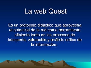 La web Quest Es un protocolo didáctico que aprovecha el potencial de la red como herramienta eficiente tanto en los procesos de búsqueda, valoración y análisis crítico de la información.  