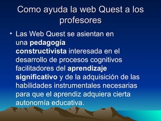 Como ayuda la web Quest a los profesores Las Web Quest se asientan en una  pedagogía constructivista  interesada en el desarrollo de procesos cognitivos facilitadores del  aprendizaje significativo  y de la adquisición de las habilidades instrumentales necesarias para que el aprendiz adquiera cierta autonomía educativa.  