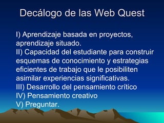 Decálogo de las Web Quest I) Aprendizaje basada en proyectos, aprendizaje situado. II) Capacidad del estudiante para construir esquemas de conocimiento y estrategias eficientes de trabajo que le posibiliten asimilar experiencias significativas. III) Desarrollo del pensamiento crítico IV) Pensamiento creativo V) Preguntar.  