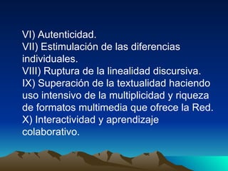 VI) Autenticidad. VII) Estimulación de las diferencias individuales. VIII) Ruptura de la linealidad discursiva. IX) Superación de la textualidad haciendo uso intensivo de la multiplicidad y riqueza de formatos multimedia que ofrece la Red. X) Interactividad y aprendizaje colaborativo.  