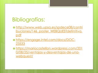 Bibliografías:
 http://www.web.upsa.es/spdece08/contri
buciones/146_poster_WEBQUESTdefinitiva.
pdf
 https://engage.intel.com/docs/DOC-
23533
 https://mariocastellon.wordpress.com/201
0/08/25/ventajas-y-desventajas-de-una-
webquest/
 