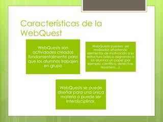 Características de la
WebQuest
WebQuests son
actividades creadas
fundamentalmente para
que los alumnos trabajen
en grupo
WebQuests pueden ser
realizadas añadiendo
elementos de motivación a su
estructura básica asignando a
los alumnos un papel (por
ejemplo: científico, detective,
reportero,...).
WebQuests se puede
diseñar para una única
materia o puede ser
interdisciplinar.
 