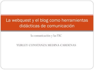 La webquest y el blog como herramientas
      didácticas de comunicación
           la comunicación y las TIC

    YURLEY CONSTANZA MEDINA CARDENAS
 