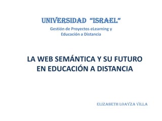 Universidad  “Israel” Gestión de Proyectos eLearning y Educación a Distancia LA WEB SEMÁNTICA Y SU FUTURO EN EDUCACIÓN A DISTANCIA Elizabeth Loayza Villa 