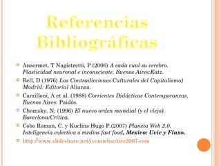  Ansermet, T Nagistretti, P (2006) A cada cual su cerebro.
Plasticidad neuronal e inconsciente. Buenos Aires:Katz.
 Bell, D (1976) Las Contradicciones Culturales del Capitalismo)
Madrid: Editorial Alianza.
 Camilloni, A et al. (1988) Corrientes Didácticas Contemporaneas.
Buenos Aires: Paidós.
 Chomsky, N. (1996) El nuevo orden mundial (y el viejo).
Barcelona:Crítica.
 Cobo Roman, C. y Kuclins Hugo P.(2007) Planeta Web 2.0.
Inteligencia colectiva o medios fast food, Mexico: Uvic y Flaxo.
 http://www.slideshare.net/ivonnebsc/tics2007-com
 