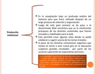 Producción
Intelectual
 Es la recopilación bajo un profundo análisis del
material para que fuera utilizado después de un
largo proceso de selección y organización
 Luego de este gran proceso se da paso a la
denominada Web semántica que es la clasificación
jerárquica de los distintos contenidos que fueron
revisados y habilitados para la web.
 Esto permitió crear algunos sitios donde se podía
colaborar o sugerir acerca de los temas tratados.
 A pesar de los distintos comentarios negativos que
existió en torno a este nuevo giro en la educación
surgieron grandes resultados por parte de los
usuarios superando las expectativas previstas .
En la actualidad poco ha poco las personas que tienen acceso
a la web han podido integrar sus ideas, comentarios y
compartir con distintos usuarios de diferentes países sobre
varios temas permitiendo incrementar y reflexionar acerca
del uso de la tecnología en el campo de la educación del
Ecuador.
 