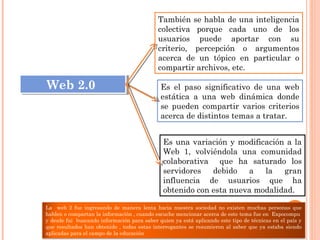 Es el paso significativo de una web
estática a una web dinámica donde
se pueden compartir varios criterios
acerca de distintos temas a tratar.
También se habla de una inteligencia
colectiva porque cada uno de los
usuarios puede aportar con su
criterio, percepción o argumentos
acerca de un tópico en particular o
compartir archivos, etc.
Web 2.0Web 2.0
Es una variación y modificación a la
Web 1, volviéndola una comunidad
colaborativa que ha saturado los
servidores debido a la gran
influencia de usuarios que ha
obtenido con esta nueva modalidad.
La web 2 fue ingresando de manera lenta hacia nuestra sociedad no existen muchas personas que
hablen o compartan la información , cuando escuche mencionar acerca de este tema fue en Expocompu
y desde fui buscando información para saber quien ya está aplicando este tipo de técnicas en el país y
que resultados han obtenido , todas estas interrogantes se resumieron al saber que ya estaba siendo
aplicadas para el campo de la educación
 