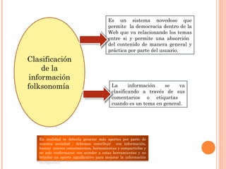 Clasificación
de la
información
folksonomía La información se va
clasificando a través de sus
comentarios o etiquetas
cuando es un tema en general.
Es un sistema novedoso que
permite la democracia dentro de la
Web que va relacionando los temas
entre si y permite una absorción
del contenido de manera general y
práctica por parte del usuario.
En realidad se debería generar más aportes por parte de
nuestra sociedad ; debemos contribuir con información,
buscar nuevos conocimientos, herramientas y compartirlos y
no solo conformarse con acceder a estas herramientas y no
brindar un aporte significativo para mejorar la información
ya expuesta.
 