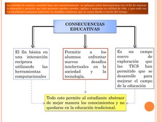 CONSECUENCIAS
EDUCATIVAS
El fin básica en
una interacción
recíproca
utilizando las
herramientas
computacionales
Permitir a los
alumnos enfrentar
nuevos desafíos
intelectuales en la
sociedad y la
tecnología.
Es un campo
nuevo de
exploración que
las TICS han
permitido que se
desarrolle para
mejorar el campo
de la educación
Todo esto permite al estudiante abstraer
de mejor manera los conocimientos y no
quedarse en la educación tradicional.
La realidad de nuestra sociedad hace que necesariamente se apliquen estas herramientas con el fin de mejorar
la educación y permitir que más personas puedan acceder, aplicar y mejorara su calidad de vida y que cada vez
los estudiantes podamos enfrentar los desafíos continuos que se vayan dando a través del tiempo.
 