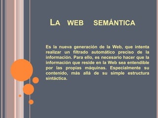 LA WEB

SEMÁNTICA

Es la nueva generación de la Web, que intenta
realizar un filtrado automático preciso de la
información. Para ello, es necesario hacer que la
información que reside en la Web sea entendible
por las propias máquinas. Especialmente su
contenido, más allá de su simple estructura
sintáctica.

 