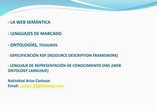 - LA WEB SEMÁNTICA
- LENGUAJES DE MARCADO
- ONTOLOGÍAS, TESAUROS
- ESPECIFICACIÓN RDF (RESOURCE DESCRIPTION FRAMEWORK)
- LENGUAJE DE REPRESENTACIÓN DE CONOCIMIENTO OWL (WEB
ONTOLOGY LANGUAJE)
Natividad Arias Cortazar
Email: cortari_09@Hotmail.com
 