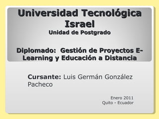 Universidad Tecnológica Israel Unidad de Postgrado Diplomado:  Gestión de Proyectos E-Learning y Educación a Distancia Cursante:  Luis Germán González Pacheco Enero 2011 Quito - Ecuador 