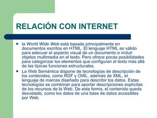RELACIÓN CON INTERNET la  World Wide Web  está basada principalmente en documentos escritos en HTML. El lenguaje HTML es válido para adecuar el aspecto visual de un documento e incluir objetos multimedia en el texto. Pero ofrece pocas posibilidades para categorizar los elementos que configuran el texto más allá de las típicas funciones estructurales. La Web Semántica dispone de tecnologías de descripción de los contenidos, como RDF y OWL, además de  XML , el lenguaje de marcas diseñado para describir los datos. Estas tecnologías se combinan para aportar descripciones explícitas de los recursos de la Web. De esta forma, el contenido queda desvelado, como los datos de una base de datos accesibles por Web.  