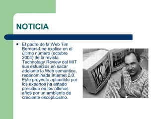 NOTICIA El padre de la Web Tim Berners-Lee explica en el último número (octubre 2004) de la revista Technology Review del MIT sus esfuerzos en sacar adelante la Web semántica, redenominada Internet 2.0. Este proyecto aplaudido por los expertos ha estado presidido en los últimos años por un ambiente de creciente escepticismo.  
