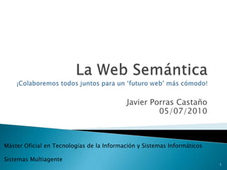 La Web Semántica¡Colaboremos todos juntos para un ‘futuro web’ más cómodo! Javier Porras Castaño 05/07/2010 Máster Oficial en Tecnologías de la Información y Sistemas Informáticos Sistemas Multiagente 1 