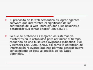 El propósito de la web semántica es lograr agentes software que interpreten el significado de los contenidos de la web, para ayudar a los usuarios a desarrollar sus tareas (Koper, 2004,p.16).  Lo que se pretende es mejorar los sistemas ya existentes en la actualidad para optimizar el tiempo requerido en una búsqueda avanzada (Shadbolt, Hall, y Berners-Lee, 2006, p.96), así como la obtención de información relevante que nos permita generar nuevo conocimiento en base al análisis de los datos obtenidos. 
