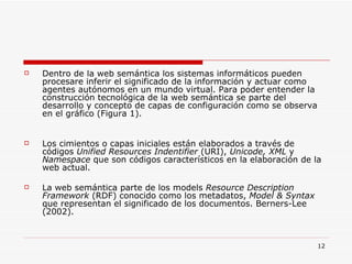 Dentro de la web semántica los sistemas informáticos pueden procesare inferir el significado de la información y actuar como agentes autónomos en un mundo virtual. Para poder entender la construcción tecnológica de la web semántica se parte del desarrollo y concepto de capas de configuración como se observa en el gráfico (Figura 1). Los cimientos o capas iniciales están elaborados a través de códigos  Unified Resources Indentifier  (URI),  Unicode, XML  y  Namespace  que son códigos característicos en la elaboración de la web actual.  La web semántica parte de los models  Resource Description Framework  (RDF) conocido como los metadatos,  Model & Syntax  que representan el significado de los documentos. Berners-Lee (2002). 