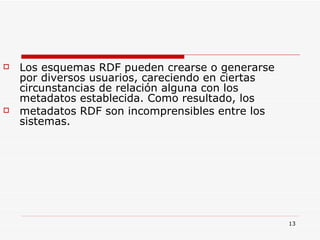 Los esquemas RDF pueden crearse o generarse por diversos usuarios, careciendo en ciertas circunstancias de relación alguna con los metadatos establecida. Como resultado, los metadatos RDF son incomprensibles entre los sistemas.  