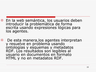 En la web semántica, los usuarios deben introducir la problemática de forma escrita usando expresiones lógicas para los agentes. De esta manera,los agentes interpretan y resuelve en problema usando ontologías y esquemas y metadatos RDF. Los resultados son legibles al usuario en documentos en formato HTML y no en metadatos RDF. 