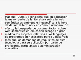 Maddux (2008:3) considera que en educación la mayor parte de la literatura sobre la web semántica es ambigua e inespecífica a la hora de definir el término y en cómo funcionará. En efecto, la búsqueda de documentación sobre web semántica en educación recoge en gran medida los aspectos relativos a los lenguajes de programación necesarios para su desarrollo más que las demandas de requisitos de esta tecnología para su aplicación por parte de profesores, estudiantes o administración educativa. 