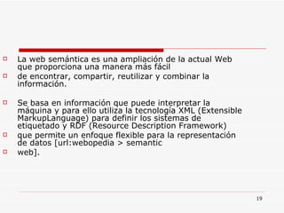 La web semántica es una ampliación de la actual Web que proporciona una manera más fácil de encontrar, compartir, reutilizar y combinar la información.  Se basa en información que puede interpretar la máquina y para ello utiliza la tecnología XML (Extensible MarkupLanguage) para definir los sistemas de etiquetado y RDF (Resource Description Framework) que permite un enfoque flexible para la representación de datos [url:webopedia > semantic web]. 