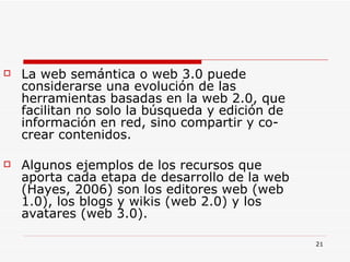 La web semántica o web 3.0 puede considerarse una evolución de las herramientas basadas en la web 2.0, que facilitan no solo la búsqueda y edición de información en red, sino compartir y co-crear contenidos.  Algunos ejemplos de los recursos que aporta cada etapa de desarrollo de la web (Hayes, 2006) son los editores web (web 1.0), los blogs y wikis (web 2.0) y los avatares (web 3.0). 