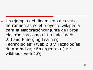 Un ejemplo del dinamismo de estas herramientas es el proyecto wikipedia para la elaboraciónconjunta de libros electrónicos como el titulado “Web 2.0 and Emerging Learning Technologies” (Web 2.0 y Tecnologías de Aprendizaje Emergentes) [url: wikibook web 2.0]. 