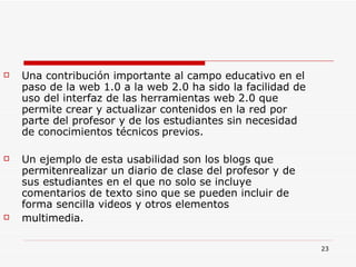 Una contribución importante al campo educativo en el paso de la web 1.0 a la web 2.0 ha sido la facilidad de uso del interfaz de las herramientas web 2.0 que permite crear y actualizar contenidos en la red por parte del profesor y de los estudiantes sin necesidad de conocimientos técnicos previos.  Un ejemplo de esta usabilidad son los blogs que permitenrealizar un diario de clase del profesor y de sus estudiantes en el que no solo se incluye comentarios de texto sino que se pueden incluir de forma sencilla videos y otros elementos multimedia. 