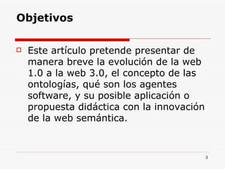 Objetivos Este artículo pretende presentar de manera breve la evolución de la web 1.0 a la web 3.0, el concepto de las ontologías, qué son los agentes software, y su posible aplicación o propuesta didáctica con la innovación de la web semántica. 