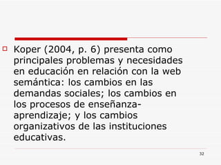 Koper (2004, p. 6) presenta como principales problemas y necesidades en educación en relación con la web semántica: los cambios en las demandas sociales; los cambios en los procesos de enseñanza-aprendizaje; y los cambios organizativos de las instituciones educativas.  