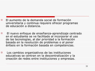 El aumento de la demanda social de formación universitaria y continua requiere ofrecer programas de educación a distancia. El nuevo enfoque de enseñanza-aprendizaje centrado en el estudiante se ve facilitado al incorporar el uso de las tecnologías, al dar prioridad a la formación basada en la resolución de problemas o al poner énfasis en la formación basada en competencias. Los cambios organizativos de las instituciones educativas se centran en la descentralización y la creación de redes entre instituciones y empresas. 
