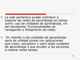 La web semántica puede contribuir a mejorar las redes de aprendizaje en temas como: uso de unidades de aprendizaje, rol del estudiante; Funcionalidades de navegación e Integración de redes. En relación a las unidades de aprendizaje sería de utilidad contar con aplicaciones que creen, actualicen y usen estas unidades de aprendizaje o que ayuden a las personas a realizar estas tareas.  