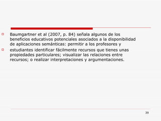 Baumgartner et al (2007, p. 84) señala algunos de los beneficios educativos potenciales asociados a la disponibilidad de aplicaciones semánticas: permitir a los profesores y estudiantes identificar fácilmente recursos que tienes unas propiedades particulares; visualizar las relaciones entre recursos; o realizar interpretaciones y argumentaciones.  